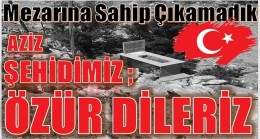 AZİZ ŞEHİDİMİZ,ÖZÜR DİLERİZ ” Mezarına Sahip Çıkamadık”